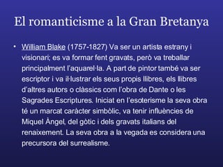 El romanticisme a la Gran Bretanya William Blake  (1757-1827) Va ser un artista estrany i visionari; es va formar fent gravats, però va treballar principalment l’aquarel·la. A part de pintor també va ser escriptor i va il·lustrar els seus propis llibres, els llibres d’altres autors o clàssics com l’obra de Dante o les Sagrades Escriptures. Iniciat en l’esoterisme la seva obra té un marcat caràcter simbòlic, va tenir influències de Miquel Àngel, del gòtic i dels gravats italians del renaixement. La seva obra a la vegada es considera una precursora del surrealisme. 