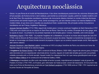Arquitectura neoclàssica Grècia i no pas Roma és el model del Neoclassicisme. A les obres neoclàssiques predominen les columnes dòriques amb el fust acanalat, els frontons tornen a tenir estàtues, però també es construeixen cúpules, partint de models moderns com la de Sant Pere. Els arquitectes neoclàssics s’apropen als monuments clàssics intentant no només imitant les tècniques constructives sinó també l’esperit grec i romà, sense aconseguir-ho, per tant intenten arribar a la màxima fidelitat en els models imitats, el que dona com a resultat una arquitectura freda i academicista. Els principals centres d’arquitectura neoclàssica van ser França, Anglaterra i Alemanya. Jacques Germain Soufflot  (1713-1780 ) : seguint els models grecs i romans construeix l’església de Saint Geneviève (1757-1790) amb una cúpula que es va inspirar en Sant Pere de Roma i Sant Pau de Londres. El temple és de creu grega, amb la cúpula al creuer, i la portada és una portada inspirada en els temples grecs i romans, hexàstila, amb rontó esculpit.  Barthelemy Vignon  (1762-1828)   : Va projectar l’església de La Madeleine, la qual es va iniciar sota el regnat de Lluís XVI (1764), sota la direcció de Pierre Cotant d’Ivry, la revolució va parar les obres i Napoleó va transformar el projecte en un temple en homenatge a la Grand Armée donant-li el projecte a Vignon qui va construir aquest temple corinti, fidel seguidor dels cànons clàssics. Jacques Gondouin i Jean Baptiste Lapère : construiran el 1810 a la plaça Vendôme de París una columna en honor de Napoleó seguint el model de la columna trajana.  A  Anglaterra  Sir Robert Smirke  (1781-1867) construirà el Museu Britànic (1825-1850), seguint els cànons grecs, la façana està decorada amb una espectacular columnata jònica i la porta, segueix el model dels temples grecs amb una portada octàstila coronada amb un frontó esculpit. Aquest model d’un classicisme fred, tot i que menys grandiloqüent serà el que seguirà  William Wilkins  en la construcció de la National Gallery (1838). A  Alemanya  el neoclàssic es difon amb més facilitat al territori prussià, majoritàriament protestant i sota el govern de Frederic II el Gran (1744-1797), rei Il·lustrat, gran reformador de l’estat prussià i amant del classicisme. El monument més notori es la Porta de Brandenburg construida per  Carl Gothard Langhans  (1732-1808) entre el 1788 i 1791 inspirant-se en la porta d’accés de l’Acropolis de Grècia.  