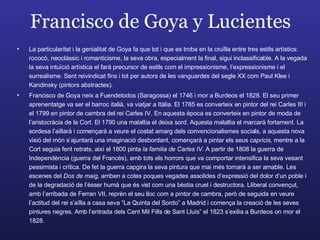 Francisco de Goya y Lucientes La particularitat i la genialitat de Goya fa que tot i que es troba en la cruïlla entre tres estils artístics: rococó, neoclàssic i romanticisme, la seva obra, especialment la final, sigui inclassificable. A la vegada la seva intuïció artística el farà precursor de estils com el impressionisme, l’expressionisme i el surrealisme. Sent reivindicat fins i tot per autors de les vanguardes del segle XX com Paul Klee i Kandinsky (pintors abstractes). Francisco de Goya neix a Fuendetodos (Saragossa) el 1746 i mor a Burdeos el 1828. El seu primer aprenentatge va ser el barroc italià, va viatjar a Itàlia. El 1785 es converteix en pintor del rei Carles III i el 1799 en pintor de cambra del rei Carles IV. En aquesta època es converteix en pintor de moda de l’aristocràcia de la Cort. El 1790 una malaltia el deixa sord. Aquesta malaltia el marcarà fortament. La sordesa l’aïllarà i començarà a veure el costat amarg dels convencionalismes socials, a aquesta nova visió del món s’ajuntarà una imaginació desbordant, començarà a pintar els seus  capricis,  mentre a la Cort seguia fent retrats, així el 1800 pinta  la familia de Carles IV.  A partir de 1808 la guerra de Independència (guerra del Francès), amb tots els horrors que va comportar intensifica la seva vesant pessimista i crítica. De fet la guerra capgira la seva pintura que mai més tornarà a ser amable. Les escenes del  Dos de maig,  arriben a cotes poques vegades assolides d’expressió del dolor d’un poble i de la degradació de l’ésser humà que és vist com una bèstia cruel i destructora. Lliberal convençut, amb l’arribada de Ferran VII, reprèn el seu lloc com a pintor de cambra, però de seguida en veure l’actitud del rei s’aïlla a casa seva “La Quinta del Sordo” a Madrid i comença la creació de les seves pintures negres. Amb l’entrada dels Cent Mil Fills de Sant Lluís” el 1823 s’exilia a Burdeos on mor el 1828. 