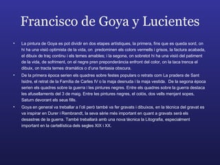 Francisco de Goya y Lucientes La pintura de Goya es pot dividir en dos etapes artístiques, la primera, fins que es queda sord, on hi ha una visió optimista de la vida, on  predominen els colors vermells i grisos, la factura acabada, el dibuix de traç continu i els temes amables; i la segona, on sobretot hi ha una visió del patiment de la vida, de sofriment, on el negre pren preponderància enfront del color, on la taca trenca el dibuix, on tracta temes dramàtics o d’una fantasia obscura. De la primera època serien els quadres sobre festes populars o retrats com La pradera de Sant Isidre, el retrat de la Família de Carles IV o la maja desnuda i la maja vestida.  De la segona època serien els quadres sobre la guerra i les pintures negres. Entre els quadres sobre la guerra destaca les afusellaments del 3 de maig. Entre les pintures negres, el colós, dos vells menjant sopes, Saturn devorant els seus fills. Goya en general va treballar a l’oli però també va fer gravats i dibuixos, en la tècnica del gravat es va inspirar en Durer i Rembrandt, la seva sèrie més important en quant a gravats serà els desastres de la guerra. També treballarà amb una nova tècnica la Litografia, especialment important en la cartellística dels segles XIX i XX. 