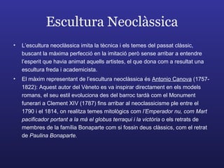 Escultura Neoclàssica L’escultura neoclàssica imita la tècnica i els temes del passat clàssic, buscant la màxima perfecció en la imitació però sense arribar a entendre l’esperit que havia animat aquells artistes, el que dona com a resultat una escultura freda i academicista. El màxim representant de l’escultura neoclàssica és  Antonio Canova  (1757-1822): Aquest autor del Vèneto es va inspirar directament en els models romans, el seu estil evoluciona des del barroc tardà com el Monument funerari a Clement XIV (1787) fins arribar al neoclassicisme ple entre el 1790 i el 1814, on realitza temes mitològics com  l’Emperador nu, com Mart pacificador portant a la mà el globus terraqui i la victòria  o els retrats de membres de la família Bonaparte com si fossin deus clàssics, com el retrat de  Paulina Bonaparte. 