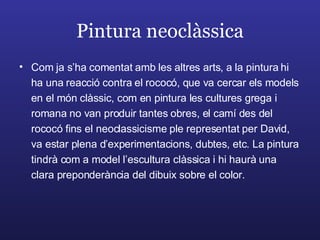 Pintura neoclàssica Com ja s’ha comentat amb les altres arts, a la pintura hi ha una reacció contra el rococó, que va cercar els models en el món clàssic, com en pintura les cultures grega i romana no van produir tantes obres, el camí des del rococó fins el neoclassicisme ple representat per David, va estar plena d’experimentacions, dubtes, etc. La pintura tindrà com a model l’escultura clàssica i hi haurà una clara preponderància del dibuix sobre el color. 