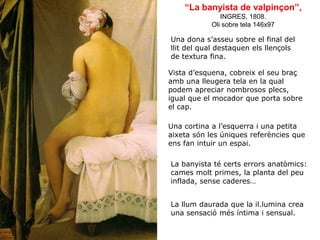 “La banyista de valpinçon”,
INGRES, 1808.
Oli sobre tela 146x97
Una dona s’asseu sobre el final del
llit del qual destaquen els llençols
de textura fina.
Vista d’esquena, cobreix el seu braç
amb una lleugera tela en la qual
podem apreciar nombrosos plecs,
igual que el mocador que porta sobre
el cap.
Una cortina a l’esquerra i una petita
aixeta són les úniques referències que
ens fan intuir un espai.
La banyista té certs errors anatòmics:
cames molt primes, la planta del peu
inflada, sense caderes…
La llum daurada que la il.lumina crea
una sensació més íntima i sensual.
 