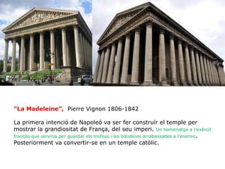 “La Madeleine”, Pierre Vignon 1806-1842
La primera intenció de Napoleó va ser fer construïr el temple per
mostrar la grandiositat de França, del seu imperi. Un homenatge a l’exèrcit
francès que serviria per guardar els trofeus i les banderes arrabassades a l’enemic.
Posteriorment va convertir-se en un temple catòlic.
 