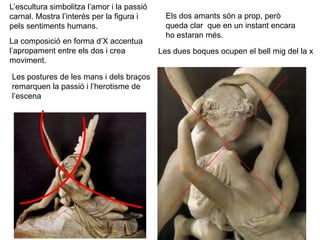 L’escultura simbolitza l’amor i la passió
carnal. Mostra l’interès per la figura i
pels sentiments humans.
La composició en forma d’X accentua
l’apropament entre els dos i crea
moviment.
Els dos amants són a prop, però
queda clar que en un instant encara
ho estaran més.
Les dues boques ocupen el bell mig del la x
Les postures de les mans i dels braços
remarquen la passió i l’herotisme de
l’escena
 