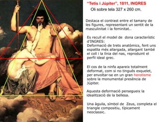 Oli sobre tela 327 x 260 cm.
“Tetis i Júpiter”, 1811, INGRES
Es recull el model de dona característic
d’INGRES:
Deformació de trets anatòmics, fent uns
espatlla més allargada, allargant també
el coll i la línia del nas, reproduint el
perfil ideal grec.
Aquesta deformació persegueix la
idealització de la bellesa.
Destaca el contrast entre el tamany de
les figures, representant un sentit de la
masculinitat i la feminitat..
Una àguila, símbol de Zeus, completa el
triangle compositiu, típicament
neoclassic.
El cos de la ninfa apareix totalment
deformat, com si no tingués esquelet,
per envoltar-se en un gran herotisme
sobre la monumental presència de
Júpiter.
 