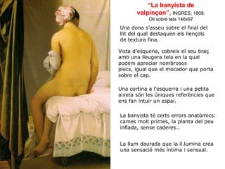 “La banyista de
valpinçon”, INGRES, 1808.
Oli sobre tela 146x97
Una dona s’asseu sobre el final del
llit del qual destaquen els llençols
de textura fina.
Vista d’esquena, cobreix el seu braç
amb una lleugera tela en la qual
podem apreciar nombrosos
plecs, igual que el mocador que porta
sobre el cap.
Una cortina a l’esquerra i una petita
aixeta són les úniques referències que
ens fan intuir un espai.
La banyista té certs errors anatòmics:
cames molt primes, la planta del peu
inflada, sense caderes…
La llum daurada que la il.lumina crea
una sensació més íntima i sensual.
 