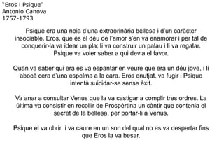 “Eros i Psique”
Antonio Canova
1757-1793
Psique era una noia d’una extraorinària bellesa i d’un caràcter
insociable. Eros, que és el déu de l’amor s’en va enamorar i per tal de
conquerir-la va idear un pla: li va construir un palau i li va regalar.
Psique va voler saber a qui devia el favor.
Quan va saber qui era es va espantar en veure que era un déu jove, i li
abocà cera d’una espelma a la cara. Eros enutjat, va fugir i Psique
intentà suicidar-se sense èxit.
Va anar a consultar Venus que la va castigar a complir tres ordres. La
última va consistir en recollir de Prospèrtina un càntir que contenia el
secret de la bellesa, per portar-li a Venus.
Psique el va obrir i va caure en un son del qual no es va despertar fins
que Eros la va besar.
 