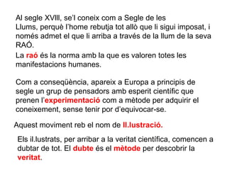 Al segle XVlll, se’l coneix com a Segle de les
Llums, perquè l’home rebutja tot allò que li sigui imposat, i
només admet el que li arriba a través de la llum de la seva
RAÓ.
La raó és la norma amb la que es valoren totes les
manifestacions humanes.
Com a conseqüència, apareix a Europa a principis de
segle un grup de pensadors amb esperit científic que
prenen l’experimentació com a mètode per adquirir el
coneixement, sense tenir por d’equivocar-se.
Aquest moviment reb el nom de Il.lustració.
Els il.lustrats, per arribar a la veritat científica, comencen a
dubtar de tot. El dubte és el mètode per descobrir la
veritat.
 