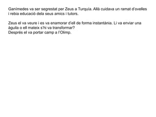 Ganímedes va ser segrestat per Zeus a Turquía. Allà cuidava un ramat d’ovelles
i rebia educació dela seus amics i tutors.
Zeus el va veure i es va enamorar d’ell de forma instantània. Li va enviar una
àguila o ell mateix s’hi va transformar?
Després el va portar camp a l’Olimp.
 