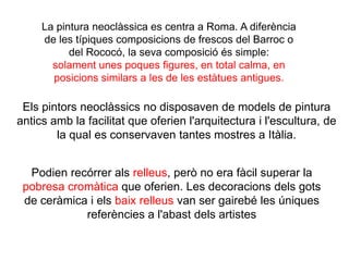 La pintura neoclàssica es centra a Roma. A diferència
de les típiques composicions de frescos del Barroc o
del Rococó, la seva composició és simple:
solament unes poques figures, en total calma, en
posicions similars a les de les estàtues antigues.
Podien recórrer als relleus, però no era fàcil superar la
pobresa cromàtica que oferien. Les decoracions dels gots
de ceràmica i els baix relleus van ser gairebé les úniques
referències a l'abast dels artistes
Els pintors neoclàssics no disposaven de models de pintura
antics amb la facilitat que oferien l'arquitectura i l'escultura, de
la qual es conservaven tantes mostres a Itàlia.
 