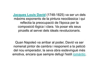 Jacques Louis David (1748-1825) va ser un dels
màxims exponents de la pintura neoclàssica i qui
reflectia la preocupació de l'època per la
composició lògica i clara. Va posar els seus
pinzells al servei dels ideals revolucionaris.
Quan Napoleó va arribar al poder, David va ser
nomenat pintor de cambra i responent a la petició
del nou emperador, la seva obra esdevinguè més
emotiva, encara que sempre defugí l'estil romàntic.
 
