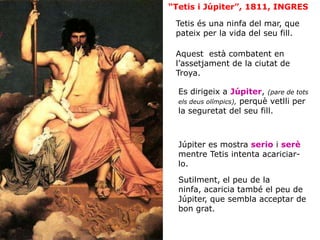 Tetis és una ninfa del mar, que
pateix per la vida del seu fill.
Es dirigeix a Júpiter, (pare de tots
els deus olímpics), perquè vetlli per
la seguretat del seu fill.
“Tetis i Júpiter”, 1811, INGRES
Júpiter es mostra serio i serè
mentre Tetis intenta acariciar-
lo.
Sutilment, el peu de la
ninfa, acaricia també el peu de
Júpiter, que sembla acceptar de
bon grat.
Aquest està combatent en
l’assetjament de la ciutat de
Troya.
 