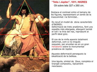 Oli sobre tela 327 x 260 cm.
“Tetis i Júpiter”, 1811, INGRES
Es recull el model de dona característic
d’INGRES:
Deformació de trets anatòmics, fent uns
espatlla més allargada, allargant també
el coll i la línia del nas, reproduint el
perfil ideal grec.
Aquesta deformació persegueix la
idealització de la bellesa.
Destaca el contrast entre el tamany de
les figures, representant un sentit de la
masculinitat i la feminitat..
Una àguila, símbol de Zeus, completa el
triangle compositiu, típicament
neoclassic.
El cos de la ninfa apareix totalment
deformat, com si no tingués
esquelet, per envoltar-se en un gran
herotisme sobre la monumental
presència de Júpiter.
 