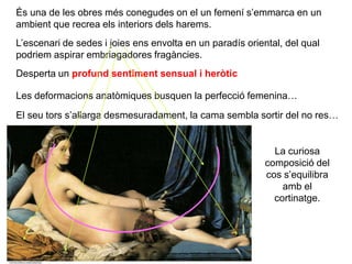 És una de les obres més conegudes on el un femení s’emmarca en un
ambient que recrea els interiors dels harems.
Desperta un profund sentiment sensual i heròtic
Les deformacions anatòmiques busquen la perfecció femenina…
L’escenari de sedes i joies ens envolta en un paradís oriental, del qual
podriem aspirar embriagadores fragàncies.
El seu tors s’allarga desmesuradament, la cama sembla sortir del no res…
La curiosa
composició del
cos s’equilibra
amb el
cortinatge.
 