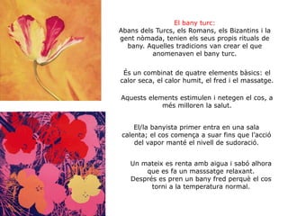 El bany turc:
Abans dels Turcs, els Romans, els Bizantins i la
gent nòmada, tenien els seus propis rituals de
bany. Aquelles tradicions van crear el que
anomenaven el bany turc.
És un combinat de quatre elements bàsics: el
calor seca, el calor humit, el fred i el massatge.
Aquests elements estimulen i netegen el cos, a
més milloren la salut.
El/la banyista primer entra en una sala
calenta; el cos comença a suar fins que l’acció
del vapor manté el nivell de sudoració.
Un mateix es renta amb aigua i sabó alhora
que es fa un masssatge relaxant.
Després es pren un bany fred perquè el cos
torni a la temperatura normal.
 