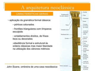 A arquitetura neoclássica 
CARACTERÍSTICAS GERAIS 
- cobertura: tetos planos, abóbadas de berço ou de aresta artesoadas e 
cúpulas nas zonas centrais das construções e assentes em tambores 
rodeados de colunas com entablamentos circulares 
François-Joseph 
Bélanger, cúpula da 
Bolsa do trigo, Paris, 
1806-11 
A primeira cúpula em 
ferro e vidro 
 