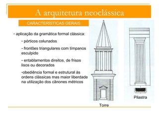 A arquitetura neoclássica 
CARACTERÍSTICAS GERAIS 
- aplicação da gramática formal clássica: 
- pórticos colunados 
- frontões triangulares com tímpanos 
esculpido 
- entablamentos direitos, de frisos lisos 
ou decorados 
- frontões triangulares com tímpanos 
esculpidos 
-obediência formal e estrutural às 
ordens clássicas mas maior liberdade 
na utilização dos cânones métricos 
decoração sóbria e equilibrada 
Pórtico colunado 
 
