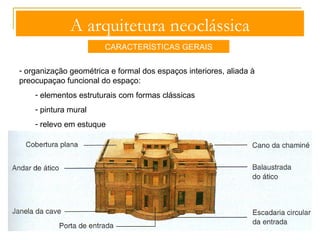 A arquitetura neoclássica 
CARACTERÍSTICAS GERAIS 
- aplicação da gramática formal clássica: 
- pórticos colunados 
- frontões triangulares com tímpanos 
esculpido 
- entablamentos direitos, de frisos lisos 
ou decorados 
- frontões triangulares com tímpanos 
esculpidos 
-obediência formal e estrutural às 
ordens clássicas mas maior liberdade 
na utilização dos cânones métricos 
decoração sóbria e equilibrada 
John Soane, ombreira de uma casa neoclássica 
 
