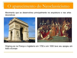 O aparecimento do Neoclassicismo 
Movimento que se desenvolveu principalmente na arquitetura e nas artes 
decorativas 
Originou-se na França e Inglaterra em 1750 e em 1830 teve seu apogeu em 
toda a Europa 
 
