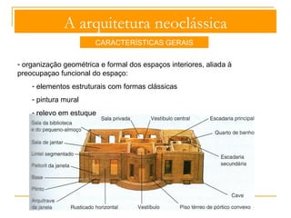 A arquitetura neoclássica 
CARACTERÍSTICAS GERAIS 
Torre 
Pilastra 
- aplicação da gramática formal clássica: 
- pórticos colunados 
- frontões triangulares com tímpanos 
esculpido 
- entablamentos direitos, de frisos lisos 
ou decorados 
- frontões triangulares com tímpanos 
esculpidos 
-obediência formal e estrutural às 
ordens clássicas mas maior liberdade 
na utilização dos cânones métricos 
decoração sóbria e equilibrada 
 