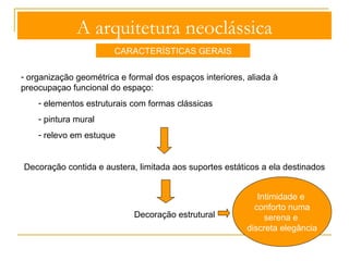 A arquitetura neoclássica 
CARACTERÍSTICAS GERAIS 
- organização geométrica e formal dos espaços interiores, aliada à 
preocupaçao funcional do espaço: 
- elementos estruturais com formas clássicas 
- pintura mural 
- relevo em estuque 
Decoração 
 