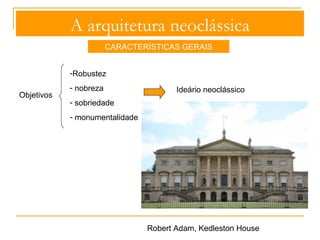 A arquitetura neoclássica 
CARACTERÍSTICAS GERAIS 
- organização geométrica e formal dos espaços interiores, aliada à 
preocupaçao funcional do espaço: 
- elementos estruturais com formas clássicas 
- pintura mural 
- relevo em estuque 
Decoração 
Decoração contida e austera, limitada aos suportes estáticos a ela destinados 
Decoração estrutural 
Intimidade e 
conforto numa 
serena e 
discreta elegância 
 