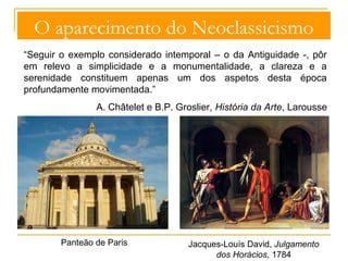 O aparecimento do Neoclassicismo 
“Seguir o exemplo considerado intemporal – o da Antiguidade -, pôr 
em relevo a simplicidade e a monumentalidade, a clareza e a 
serenidade constituem apenas um dos aspetos desta época 
profundamente movimentada.” 
A. Châtelet e B.P. Groslier, História da Arte, Larousse 
Panteão de Paris Jacques-Louís David, Julgamento 
dos Horácios, 1784 
 