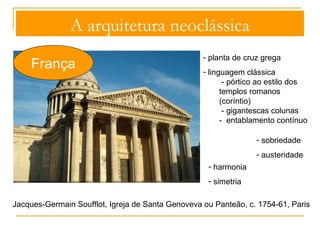 A arquitetura neoclássica 
França 
1. Torres sineiras 
2. Torreão central, com 
três cúpulas em pedra 
3. Tambor períptero, 
rasgado com janelões 
4. Cruzeiro 
5. Pórtico 
Jacques-Germain Soufflot, Igreja de Santa 
Genoveva ou Panteão, c. 1754-61, Paris 
 