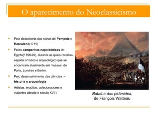 O aparecimento do Neoclassicismo 
O interesse pelo passado é ainda reforçado: 
 Pela descoberta das ruinas de Pompeia e 
Herculano(1719) 
 Pelas campanhas napoleónicas do 
Egipto(1798-99), durante as quais recolheu 
espolio artístico e arqueológico que se 
encontram atualmente em museus de 
Paris, Londres e Berlim. 
 Pelo desenvolvimento das ciências – 
historia e arqueologia 
 Artistas, eruditos, colecionadores e 
viajantes (desde o seculo XVII) 
Batalha das pirâmides, 
de François Watteau 
 