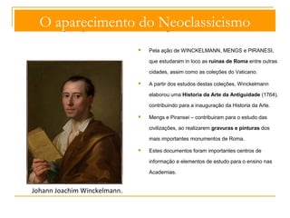 O aparecimento do Neoclassicismo 
O interesse pelo passado é ainda reforçado: 
 Pela ação de WINCKELMANN, MENGS e PIRANESI, 
que estudaram in loco as ruinas de Roma entre outras 
cidades, assim como as coleções do Vaticano. 
 A partir dos estudos destas coleções, Winckelmann 
elaborou uma Historia da Arte da Antiguidade (1764), 
contribuindo para a inauguração da Historia da Arte. 
 Mengs e Piransei – contribuiram para o estudo das 
civilizações, ao realizarem gravuras e pinturas dos 
mais importantes monumentos de Roma. 
 Estes documentos foram importantes centros de 
informação e elementos de estudo para o ensino nas 
Academias. 
Johann Joachim Winckelmann. 
 