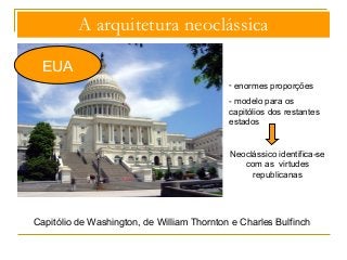 A arquitetura neoclássica 
EUA 
- enormes proporções 
- modelo para os 
capitólios dos restantes 
estados 
Neoclássico identifica-se 
com as virtudes 
republicanas 
Capitólio de Washington, de William Thornton e Charles Bulfinch 
 