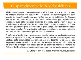 O aparecimento do Neoclassicismo 
“O Neoclassicismo é uma reação contra a frivolidade da arte e dos costumes 
da primeira metade do século XVIII e contra as complicaçoes do estilo 
rocaille ou rococó, condenado por razões morais ou estéticas. Os filósofos 
das Luzes, os autores da Enciclopédia, esforçam-se por transformar a 
sociedade, quer pelo progresso científico e técnico, quer por um regresso à 
simplicidade; sonha-se com um mundo melhor, com uma espécie de “idade 
de ouro” governada pela razão natural e pela justiça. Este fervilhar de ideias 
generosas conduz às revoluções políticas e sociais, americana primeiro, 
francesa depois, donde emergirá um mundo moderno. 
Propõe-se à gente nova exemplos de virtude cívica, de dedicação ao bem 
público e à pátria, de energia e ascese, que na arte se traduzem pela força 
plástica, pela simplicidade da composição, do desenho e da cor e pelo 
empobrecimento voluntário da técnica. O regresso ao antigo não passa de 
um meio de alcançar este ideal: pedem-se assuntos morais à História da 
Grécia e da República romana e uma linguagem formal à arte greco-romana.” 
A. Châtelet e B.P. Groslier, História da Arte, Larousse 
 