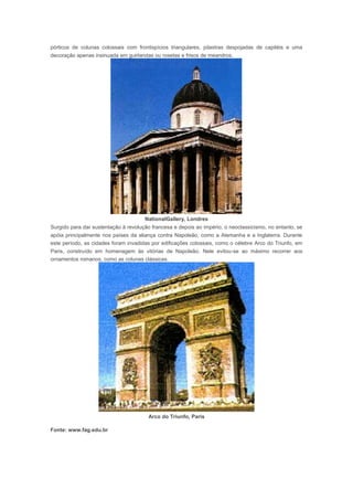 pórticos de colunas colossais com frontispícios triangulares, pilastras despojadas de capitéis e uma
decoração apenas insinuada em guirlandas ou rosetas e frisos de meandros.




                                      NationalGallery, Londres
Surgido para dar sustentação à revolução francesa e depois ao império, o neoclassicismo, no entanto, se
apóia principalmente nos países da aliança contra Napoleão, como a Alemanha e a Inglaterra. Durante
este período, as cidades foram invadidas por edificações colossais, como o célebre Arco do Triunfo, em
Paris, construído em homenagem às vitórias de Napoleão. Nele evitou-se ao máximo recorrer aos
ornamentos romanos, como as colunas clássicas.




                                        Arco do Triunfo, Paris

Fonte: www.fag.edu.br


Neoclassicismo
 