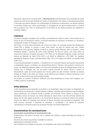 Movimento cultural do fim do século XVIII, o Neoclassicismo está identificado com a retomada da cultura
clássica por parte da Europa Ocidental em reação ao estilo Barroco. No entanto, o Neoclassicismo propõe
a discussão dos valores clássicos, em contraposição ao Classicismo renascentista, que apenas replicava
os princípios antigos sem críticas aprofundadas. A concepção de um ideal de beleza eterno e imutável
não se sustenta mais. Para os neoclassicistas, os princípios da era clássica deveriam ser adaptados à
realidade moderna.



Literatura
Os textos empregam linguagem clara, sintética, gramaticalmente correta e nobre. A forma liberta-se um
pouco do rigor do Classicismo anterior. A principal expressão do movimento na literatura é o Arcadismo,
manifestado na Itália, em Portugal e no Brasil.
Na França, os novos ideais iluministas são a base dos textos. Os principais autores são Montesquieu
(1689-1755) e Voltaire. O primeiro é autor, entre outras, da obra Do Espírito das Leis. Voltaire
experimenta vários gêneros: tragédia (A Morte de César), poesia (Discurso sobre o Homem), contos
fantásticos (Zadig) e romance de fundo moral (Cândido). No final do século, uma visão crítica da
aristocracia é dada por Choderlos de Laclos (1741-1803), em As Relações Perigosas, e pelos romances
eróticos do Marquês de Sade (1740-1814) e de Restif de laBretonne (1734-1806). Na Inglaterra
destacam-se Robinson Crusoe, de Daniel Defoe (1660-1731), e As Viagens de Gulliver, de Jonathan Swift
(1667-1731).
A sua principal expressão na literatura , o Arcadismo foi um movimento literário que buscava basicamente
a simplicidade, oposto a confusão e do retrocedimento Barroco. Retrata a vida pastoril e harmônica do
campo. As referências clássicas voltam, e as obras são recheadas de seres da mitologia grega. Porém se
observa que a mitologia, que era um acervo cultural concreto de Grécia, Roma e mesmo do
Renascimento, agora se converte apenas num recurso poético de valor duvidoso. Também se destaca
Éclogas de Virgílio e dos Idílios de Teócrito, obras clássicas que retratam a natureza harmônica, e por
isso são os dois autores mais imitados pelos árcades.
Os árcades, ao contrario do Barroco, preferiam uma visão equilibrada do mundo. Sem exageros, sem
conflitos, apenas a simplicidade.



Artes plásticas
A arte neoclássica busca inspiração no equilíbrio e na simplicidade, bases da criação na Antiguidade. As
características marcantes são o caráter ilustrativo e literário, marcados pelo formalismo e pela linearidade,
poses escultóricas, com anatomia correta e exatidão nos contornos, temas "dignos" e clareza. A arte
neoclassica nasceu na Europa, nas ultimas décadas do século XVIII e nas três primeiras décadas do
século XIX, foi uma reação ao barroco e ao rococó.Não foi apenas um movimento artístico mas também
cultural que refletiu as mudanças que ocorriam na época marcadas pela ascensão da burguesia. Este
estilo procurou expressar e interpretar os interesses, a mentalidade e os habitos da burguesia
manufatureira e mercantil da época da revolução francesa e do Império Napoleonico.



Caracteristicas do neoclassicismo
As principais características do neoclassicismo são:
Academicismo: nos temas e técnicas, isto é, sujeição aos modelos e regras ensinadas nas escolas ou
academias
Harmonia do colorido nas pinturas e exatidão de contornos
Restauração da arte greco-romana
Arte entendida como imitação da natureza, num verdadeiro culto à teoria de Aristóteles.
 