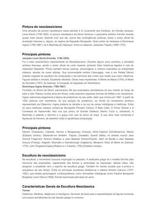 Pintura do neoclassicismo
Uma amostra de pintura neoclássica nesse período é O Juramento dos Horácios, do francês Jacques-
Louis David (1748-1825). A pintura neoclássica de David dominou o panorama artístico francês durante
quase meio século, fazendo com que ele, acima das contingências políticas, fosse o pintor oficial da
revolução francesa e, depois, do regime de Napoleão Bonaparte. Outro pintor de destaque é Dominique
Ingres (1780-1867), de A Banhista de Valpinçon. Entre os italianos, sobressai Tiepolo (1696-1770).



Principais pintores
Jacques Louis David (francês, 1748-1825)
Foi o mais característico representante do Neoclassicismo. Durante alguns anos controlou a atividade
artística francesa, sendo o pintor oficial da corte imperial, pintando fatos históricos ligados à vida do
imperador Napoleão. Pintou também temas solenes, personagens e motivos inspirados na antigüidade
clássica, através de cores sóbrias. Sua luminosidade lembra Caravaggio, mas é em Rafael Sânzio
(mestre inegável do equilíbrio da composição e da harmonia das cores) que reside sua maior influência.
Figuras sólidas e imóveis. Excelente retratista. Obras mais importantes: A Morte de Marat (1793); A Morte
de Sócrates (1787); As Sabinas; A Coroação de Napoleão em NotreDame.
Dominique Ingres (francês, 1780-1867)
Formado na oficina de David, permaneceu fiel aos postulados neoclássicos do seu mestre ao longo de
toda a vida. Passou muitos anos em Roma, onde assimilou aspectos formais de Rafael e do maneirismo.
Ingres sobreviveu largamente à época de predomínio do seu estilo, dado que morreu em 1867. A partir de
1830 opôs-se com veemência, da sua posição de académico, ao triunfo do romantismo pictórico
representado por Delacroix. Ingres preferia os retratos e os nus às cenas mitológicas e históricas. Entre
os seus melhores retratos contam-se Bonaparte Primeiro Cônsul, A Bela Célia, O Pintor Granet e A
Condessa de Hassonville. Nos nus que pintou (A Grande Odalisca, Banho Turco e, sobretudo, A
Banhista) é patente o domínio e a graça com que se serve do traço. A sua obra mais conhecida é
Apoteose de Homero, de desenho nítido e equilibrada composição.



Principais pintores
Gérard; Chasseriau, Cabanel; Henner e Bouguereau (França); Alma-Tadema (Grã-Bretanha); Allston
(Estados Unidos). Destacam-se também: Tiepolo; Canaletto; Guardi (Itália); os artistas rococó Jean
Honoré Fragonard; Antoine Watteau e Jean Baptiste SiméonChardin; além de Boulle e Jean Baptiste
Greuze (França); Hogarth; Reynolds e Gainsborough (Inglaterra); Benjamin West (A Morte do General,
1770); John SingletonCopley (Watson e o Tubarão, 1782) (Estados Unidos).



Escultura do neoclassicismo
Na escultura, o movimento buscava inspiração no passado. A estatuária grega foi o modelo favorito pela
harmonia das proporções, regularidade das formas e serenidade da expressão. Apesar disso, não
atingiram a amplitude nem o espírito da escultura grega. Também foi menos ousada que a pintura e
arquitetura de seu tempo. Entre os principais escultores destaca-se o italiano Antonio Canova (1757-
1822), que retrata personagens contemporâneos como divindades mitológicas como Pauline Bonaparte
Borghese como Vênus (1808); Psiché reanimada pelo beijo do amor.



Características Gerais da Escultura Neoclassica
Temas
Históricos, literários, alegóricos e mitológicos. Serviram de base para a representação de figuras humanas
com poses semelhantes às dos deuses gregos e romanos.
 