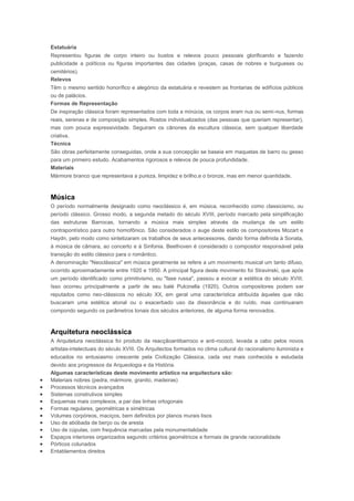 Estatuária
Representou figuras de corpo inteiro ou bustos e relevos pouco pessoais glorificando e fazendo
publicidade a políticos ou figuras importantes das cidades (praças, casas de nobres e burgueses ou
cemitérios).
Relevos
Têm o mesmo sentido honorífico e alegórico da estatuária e revestem as frontarias de edifícios públicos
ou de palácios.
Formas de Representação
De inspiração clássica foram representados com toda a minúcia, os corpos eram nus ou semi-nus, formas
reais, serenas e de composição simples. Rostos individualizados (das pessoas que queriam representar),
mas com pouca expressividade. Seguiram os cânones da escultura clássica, sem qualquer liberdade
criativa.
Técnica
São obras perfeitamente conseguidas, onde a sua concepção se baseia em maquetas de barro ou gesso
para um primeiro estudo. Acabamentos rigorosos e relevos de pouca profundidade.
Materiais
Mármore branco que representava a pureza, limpidez e brilho,e o bronze, mas em menor quantidade.



Música
O período normalmente designado como neoclássico é, em música, reconhecido como classicismo, ou
período clássico. Grosso modo, a segunda metado do século XVIII, período marcado pela simplificação
das estruturas Barrocas, tornando a música mais simples através da mudança de um estilo
contrapontístico para outro homofônico. São considerados o auge deste estilo os compositores Mozart e
Haydn, pelo modo como sintetizaram os trabalhos de seus antecessores, dando forma definida à Sonata,
à música de câmara, ao concerto e à Sinfonia. Beethoven é considerado o compositor responsável pela
transição do estilo clássico para o romântico.
A denominação "Neoclássica" em música geralmente se refere a um movimento musical um tanto difuso,
ocorrido aproximadamente entre 1920 e 1950. A principal figura deste movimento foi Stravinski, que após
um período identificado como primitivismo, ou "fase russa", passou a evocar a estética do século XVIII.
Isso ocorreu principalmente a partir de seu balé Pulcinella (1920). Outros compositores podem ser
reputados como neo-clássicos no século XX, em geral uma característica atribuída àqueles que não
buscaram uma estética atonal ou o exacerbado uso da dissonância e do ruído, mas continuaram
compondo segundo os parâmetros tonais dos séculos anteriores, de alguma forma renovados.



Arquitetura neoclássica
A Arquitetura neoclássica foi produto da reacçãoantibarroco e anti-rococó, levada a cabo pelos novos
artistas-intelectuais do século XVIII. Os Arquitectos formados no clima cultural do racionalismo iluminista e
educados no entusiasmo crescente pela Civilização Clássica, cada vez mais conhecida e estudada
devido aos progressos da Arqueologia e da História.
Algumas características deste movimento artístico na arquitectura são:
Materiais nobres (pedra, mármore, granito, madeiras)
Processos técnicos avançados
Sistemas construtivos simples
Esquemas mais complexos, a par das linhas ortogonais
Formas regulares, geométricas e simétricas
Volumes corpóreos, maciços, bem definidos por planos murais lisos
Uso de abóbada de berço ou de aresta
Uso de cúpulas, com frequência marcadas pela monumentalidade
Espaços interiores organizados segundo critérios geométricos e formais de grande racionalidade
Pórticos colunados
Entablamentos direitos
 