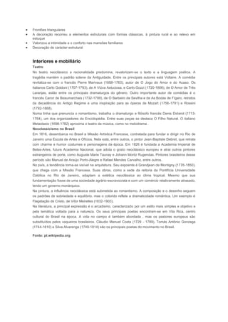 Frontões triangulares
A decoração recorreu a elementos estruturais com formas clássicas, à pintura rural e ao relevo em
estuque
Valorizou a intimidade e o conforto nas mansões familiares
Decoração de carácter estrutural



Interiores e mobiliário
Teatro
No teatro neoclássico a racionalidade predomina, revalorizam-se o texto e a linguagem poética. A
tragédia mantém o padrão solene da Antiguidade. Entre os principais autores está Voltaire. A comédia
revitaliza-se com o francês Pierre Marivaux (1688-1763), autor de O Jogo do Amor e do Acaso. Os
italianos Carlo Goldoni (1707-1793), de A Viúva Astuciosa, e Carlo Gozzi (1720-1806), de O Amor de Três
Laranjas, estão entre os principais dramaturgos do gênero. Outro importante autor de comédias é o
francês Caron de Beaumarchais (1732-1799), de O Barbeiro de Sevilha e de As Bodas de Fígaro, retratos
da decadência do Antigo Regime e uma inspiração para as óperas de Mozart (1756-1791) e Rossini
(1792-1868).
Numa linha que prenuncia o romantismo, trabalha o dramaturgo e filósofo francês Denis Diderot (1713-
1784), um dos organizadores da Enciclopédia. Entre suas peças se destaca O Filho Natural. O italiano
Metastasio (1698-1782) aproxima o teatro da música, como no melodrama .
Neoclassicismo no Brasil
Em 1816, desembarca no Brasil a Missão Artística Francesa, contratada para fundar e dirigir no Rio de
Janeiro uma Escola de Artes e Ofícios. Nela está, entre outros, o pintor Jean-Baptiste Debret, que retrata
com charme e humor costumes e personagens da época. Em 1826 é fundada a Academia Imperial de
Belas-Artes, futura Academia Nacional, que adota o gosto neoclássico europeu e atrai outros pintores
estrangeiros de porte, como Auguste Marie Taunay e Johann Moritz Rugendas. Pintores brasileiros desse
período são Manuel de Araújo Porto-Alegre e Rafael Mendes Carvalho, entre outros.
No país, a tendência torna-se visível na arquitetura. Seu expoente é Grandjean de Montigny (1776-1850),
que chega com a Missão Francesa. Suas obras, como a sede da reitoria da Pontifícia Universidade
Católica no Rio de Janeiro, adaptam a estética neoclássica ao clima tropical. Mesmo que sua
fundamentação fosse de uma sociedade agrário-escravocrata e com um comércio relativamente atrasado,
tendo um governo monárquico.
Na pintura, a influência neoclássica está submetida ao romantismo. A composição e o desenho seguem
os padrões de sobriedade e equilíbrio, mas o colorido reflete a dramaticidade romântica. Um exemplo é
Flagelação de Cristo, de Vítor Meirelles (1832-1903).
Na literatura, a principal expressão é o arcadismo, caracterizado por um estilo mais simples e objetivo e
pela temática voltada para a natureza. Os seus principais poetas encontram-se em Vila Rica, centro
cultural do Brasil na época. A vida no campo é também abordada , mas os pastores europeus são
substituídos pelos vaqueiros brasileiros. Cláudio Manuel Costa (1729 - 1789), Tomás Antônio Gonzaga
(1744-1810) e Silva Alvarenga (1749-1814) são os principais poetas do movimento no Brasil.

Fonte: pt.wikipedia.org
 