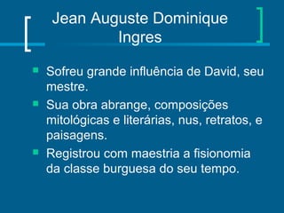 Jean Auguste Dominique
Ingres
 Sofreu grande influência de David, seu
mestre.
 Sua obra abrange, composições
mitológicas e literárias, nus, retratos, e
paisagens.
 Registrou com maestria a fisionomia
da classe burguesa do seu tempo.
 