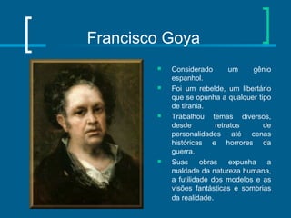Francisco Goya
 Considerado um gênio
espanhol.
 Foi um rebelde, um libertário
que se opunha a qualquer tipo
de tirania.
 Trabalhou temas diversos,
desde retratos de
personalidades até cenas
históricas e horrores da
guerra.
 Suas obras expunha a
maldade da natureza humana,
a futilidade dos modelos e as
visões fantásticas e sombrias
da realidade.
 