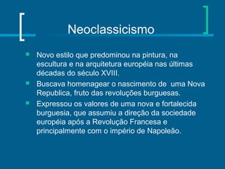 Neoclassicismo
 Novo estilo que predominou na pintura, na
escultura e na arquitetura européia nas últimas
décadas do século XVIII.
 Buscava homenagear o nascimento de uma Nova
Republica, fruto das revoluções burguesas.
 Expressou os valores de uma nova e fortalecida
burguesia, que assumiu a direção da sociedade
européia após a Revolução Francesa e
principalmente com o império de Napoleão.
 