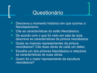 Questionário
 Descreva o momento histórico em que ocorreu o
Neoclassicismo.
 Cite as características do estilo Neoclássico.
 De acordo com o que foi visto em sala de aula,
descreva as características da pintura neoclássica.
 Quais os maiores representantes da pintura
neoclássica? Cite duas obras de cada um deles.
 Escolha um dos pintores Neoclássico e relacione
as características de suas obras.
 Quem foi o maior representante da escultura
neoclássica?
 