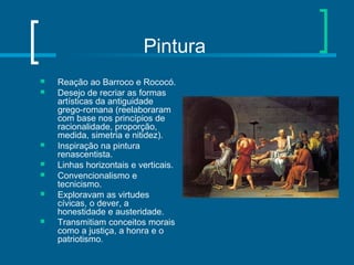 Pintura
 Reação ao Barroco e Rococó.
 Desejo de recriar as formas
artísticas da antiguidade
grego-romana (reelaboraram
com base nos princípios de
racionalidade, proporção,
medida, simetria e nitidez).
 Inspiração na pintura
renascentista.
 Linhas horizontais e verticais.
 Convencionalismo e
tecnicismo.
 Exploravam as virtudes
cívicas, o dever, a
honestidade e austeridade.
 Transmitiam conceitos morais
como a justiça, a honra e o
patriotismo.
 