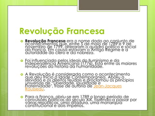 Revolução Francesa
 Revolução Francesa era o nome dado ao conjunto de
acontecimentos que, entre 5 de maio de 1789 e 9 de
novembro de 1799, alteraram o quadro político e social
da França. Em causa estavam o Antigo Regime e a
autoridade do clero e da nobreza.
 Foi influenciada pelos ideais do Iluminismo e da
Independência Americana (1776). Está entre as maiores
revoluções da história da humanidade.
 A Revolução é considerada como o acontecimento
que deu início à Idade Contemporanea. Aboliu a
servidao e os direitos feudais e proclamou os princípios
universais de “Liberdade, Igualdade e
Fraternidade", frase de autoria de Jean-Jacques
Rousseau.
 Para a França, abriu-se em 1789 o longo período de
convulsões políticas do século XIX, fazendo-a passar por
várias repúblicas, uma ditadura, uma monarquia
constitucional e dois impérios.
 