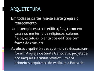 ARQUITETURA
Em todas as partes, via-se a arte grega e o
renascimento.
Um exemplo está nas edificações, como em
casas ou em templos religiosos, colunas,
frisos, estátuas, planta dos edifícios com
forma de cruz, etc.
As obras arquitetônicas que mais se destacaram
foram: A igreja de Santa Genoveva, projetada
por Jacques Germain Souflot, um dos
primeiros arquitetos do estilo, e, a Porta de
 