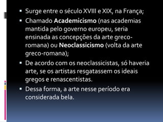  Surge entre o século XVIII e XIX, na França;
 Chamado Academicismo (nas academias
mantida pelo governo europeu, seria
ensinada as concepções da arte greco-
romana) ou Neoclassicismo (volta da arte
greco-romana);
 De acordo com os neoclassicistas, só haveria
arte, se os artistas resgatassem os ideais
gregos e renascentistas.
 Dessa forma, a arte nesse período era
considerada bela.
 