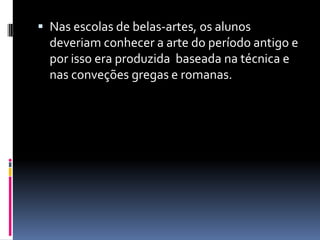  Nas escolas de belas-artes, os alunos
deveriam conhecer a arte do período antigo e
por isso era produzida baseada na técnica e
nas conveções gregas e romanas.
 