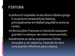 PINTURA
A pintura é inspirada na escultura clássica grega
e na pintura renascentista italiana,
principalmente em Rafael (equilíbrio entre as
cores).
As Revoluções Francesa e Industrial causaram
grandes mudanças nas artes nesse período;
Geralmente as obras expressavam fortes
emoções e um realismo, fazendo da obra
uma grande influência para a época.
 