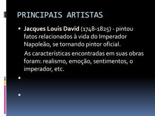 PRINCIPAIS ARTISTAS
 Jacques Louis David (1748-1825) - pintou
fatos relacionados à vida do Imperador
Napoleão, se tornando pintor oficial.
As características encontradas em suas obras
foram: realismo, emoção, sentimentos, o
imperador, etc.


 