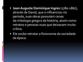  Jean Auguste Dominique Ingres (1780-1867),
através de David, que o influenciou no
período, suas obras possuíam cenas
da mitologia grega e da história, assim como
retratos e pessoas nuas que deixavam muita
crítica.
 Ele soube retratar a fisionomia da sociedade
da época.
 